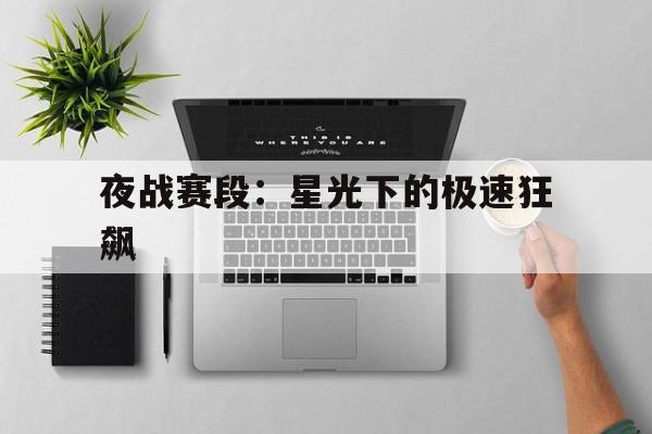 九游平台-包含夜战赛段：星光下的极速狂飙的词条